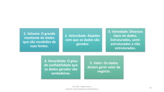 1. Volume: O grande
montante de dados
que são recebidos de
suas fontes.
2. Velocidade: Rapidez
com que os dados são
gerados
3. Variedade: Diversos
tipos de dados.
Estruturados, semi-
estruturados e não
estruturados.
4. Veracidade: O grau
de confiabilidade que
os dados gerador são
verdadeiros.
5. Valor: Os dados
devem gerar valor de
negócio.
35
Prof. Me. Felipe Viana |
linkedin.com/in/datasciencefelipeviana
 