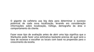 Você já se perguntou como a Starbucks pode abrir três filiais
na mesma rua e não ter seus negócios prejudicados?
O gigante da cafeteria usa big data para determinar o sucesso
potencial de cada nova localização, levando em consideração
informações sobre localização, tráfego, demografia da área e
comportamento do cliente.
Fazer esse tipo de avaliação antes de abrir uma loja significa que a
Starbucks pode fazer uma estimativa bastante precisa de qual será a
taxa de sucesso e escolher os locais com base na propensão para o
crescimento da receita.
 