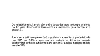 A GE está usando os dados de sensores em máquinas como turbinas para
identificar maneiras de melhorar os processos de trabalho e a confiabilidade.
Os relatórios resultantes são então passados ​​para a equipe analítica
da GE para desenvolver ferramentas e melhorias para aumentar a
eficiência.
A empresa estimou que os dados poderiam aumentar a produtividade
nos EUA em 1,5%, o que, em um período de 20 anos, poderia
economizar dinheiro suficiente para aumentar a renda nacional média
em até 30%.
 