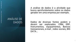 ANÁLISE DE
DADOS
Prof.
Me.
Felipe
Viana
|
linkedin.com/in/datasciencefelipeviana
A análise de dados é a atividade que
busca aprofundamento sobre os dados
gerador em uma empresa por exemplo.
Dados de diversas fontes podem e
devem ser explorados. CRM, ERP,
Instrumentos, equipamentos, Bancos
transacionais, e-mail , redes sociais, BIG
DATA...
5
 