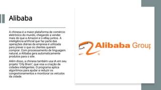 Alibaba
A chinesa é a maior plataforma de comércio
eletrônico do mundo, chegando a vender
mais do que a Amazon e o eBay juntos. A
inteligência artificial que faz parte das
operações diárias da empresa é utilizada
para prever o que os clientes querem
comprar. Com processamento de linguagem
natural, a Alibaba gera automaticamente
produtos para o site.
Além disso, a chinesa também usa IA em seu
projeto "City Brain", que visa a criação de
cidades inteligentes. O programa aplica
algoritmos para ajudar a reduzir os
congestionamentos e monitorar os veículos
da cidade.
 