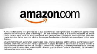 A Amazon tem como foco principal de IA sua assistente de voz digital Alexa, mas também opera outros
campos de seu negócio com a tecnologia. Um bom exemplo disso é a maneira inovadora de enviar
coisas para os seus usuários antes mesmo de eles pensarem em comprá-las. Isso é possível, pois eles
coletam muitos dados sobre os hábitos de compra dos clientes e, dessa forma, conseguem prever seus
desejos.
Em um momento em que muitas lojas físicas estão lutando pela sua sobrevivência, a empresa criou um
conceito chamado Amazon Go. As lojas possuem IA capaz de rastrear os itens que o usuário escolhe e
cobra automaticamente através de um app. Como não há check-out, o cliente pode levar suas próprias
mochilas para alocar os itens, mas existem câmeras que identificam o que é selecionado, de forma QUE
furtos não se tornem recorrentes.
 