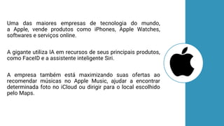Uma das maiores empresas de tecnologia do mundo,
a Apple, vende produtos como iPhones, Apple Watches,
softwares e serviços online.
A gigante utiliza IA em recursos de seus principais produtos,
como FaceID e a assistente inteligente Siri.
A empresa também está maximizando suas ofertas ao
recomendar músicas no Apple Music, ajudar a encontrar
determinada foto no iCloud ou dirigir para o local escolhido
pelo Maps.
 