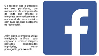 O Facebook usa o DeepText
em sua plataforma, um
mecanismo de compreensão
de texto que entende e
interpreta automaticamente o
emocional de seus usuários
com base em suas postagens
na rede social.
Além disso, a empresa utiliza
inteligência artificial para
capturar e remover imagens
postadas consideradas
impróprias, como
pornografia, por exemplo.
 