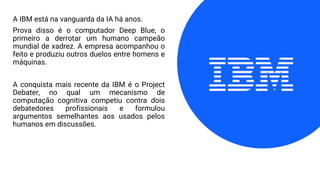 A IBM está na vanguarda da IA há anos.
Prova disso é o computador Deep Blue, o
primeiro a derrotar um humano campeão
mundial de xadrez. A empresa acompanhou o
feito e produziu outros duelos entre homens e
máquinas.
A conquista mais recente da IBM é o Project
Debater, no qual um mecanismo de
computação cognitiva competiu contra dois
debatedores profissionais e formulou
argumentos semelhantes aos usados pelos
humanos em discussões.
 