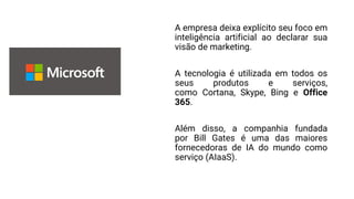 A empresa deixa explícito seu foco em
inteligência artificial ao declarar sua
visão de marketing.
A tecnologia é utilizada em todos os
seus produtos e serviços,
como Cortana, Skype, Bing e Office
365.
Além disso, a companhia fundada
por Bill Gates é uma das maiores
fornecedoras de IA do mundo como
serviço (AIaaS).
 