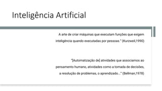 Inteligência Artificial
A arte de criar máquinas que executam funções que exigem
inteligência quando executadas por pessoas.” (Kurzweil,1990)
“[Automatização de] atividades que associamos ao
pensamento humano, atividades como a tomada de decisões,
a resolução de problemas, o aprendizado...” (Bellman,1978)
 