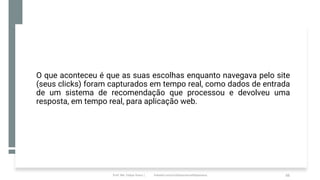 O que aconteceu é que as suas escolhas enquanto navegava pelo site
(seus clicks) foram capturados em tempo real, como dados de entrada
de um sistema de recomendação que processou e devolveu uma
resposta, em tempo real, para aplicação web.
Prof. Me. Felipe Viana | linkedin.com/in/datasciencefelipeviana 66
 