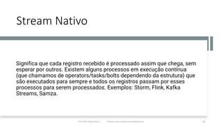 Stream Nativo
Significa que cada registro recebido é processado assim que chega, sem
esperar por outros. Existem alguns processos em execução contínua
(que chamamos de operators/tasks/bolts dependendo da estrutura) que
são executados para sempre e todos os registros passam por esses
processos para serem processados. Exemplos: Storm, Flink, Kafka
Streams, Samza.
Prof. Me. Felipe Viana | linkedin.com/in/datasciencefelipeviana 70
 