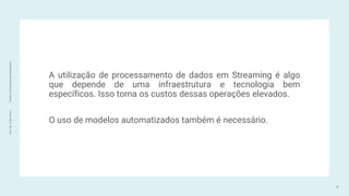 Prof.
Me.
Felipe
Viana
|
linkedin.com/in/datasciencefelipeviana
A utilização de processamento de dados em Streaming é algo
que depende de uma infraestrutura e tecnologia bem
específicos. Isso torna os custos dessas operações elevados.
O uso de modelos automatizados também é necessário.
72
 