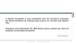 A Apache foundation é uma companhia sem fins lucrativos composta
por desenvolvedores de software open source. Ex: servidor web Apache
http.
Empresas como Microsoft, HP, IBM dentre outras mantem por meio de
doações, as atividades da Apache.
https://www.apache.org/
Prof. Me. Felipe Viana | linkedin.com/in/datasciencefelipeviana 75
 