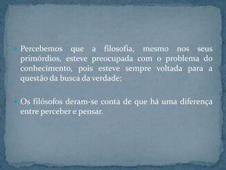  Percebemos

que a filosofia, mesmo nos seus
primórdios, esteve preocupada com o problema do
conhecimento, pois esteve sempre voltada para a
questão da busca da verdade;

 Os filósofos deram-se conta de que há uma diferença

entre perceber e pensar.

 