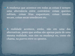  A mudança que acontece em todas as coisas é sempre

uma alternância entre contrários: coisas quentes
esfriam, coisas frias esquentam; coisas úmidas
secam, coisas secas umedecem etc.

 A realidade acontece,

então, não em uma das
alternativas, posto que ambas são apenas parte de uma
mesma realidade, mas sim na mudança ou, como ele
chama, na guerra entre os opostos.

 