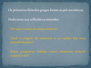  Os primeiros filósofos gregos foram os pré-socráticos;
 Dedicaram sua reflexões a entender:
1.

Por que e como as coisas existem?

2.

Qual a origem da natureza e as razões das suas
transformações?



Essas perguntas tinham como elemento central:
o que é o ser?

 