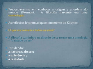  Preocupavam-se em conhecer a origem e a ordem do

mundo (Kósmos).
cosmologia;

A filosofia nascente era uma

 As reflexões levaram ao questionamento do Kósmos;
 O que era comum a todos os seres?
 A filosofia caminhou na direção de se tornar uma ontologia

– “o estudo do ser”

 Estudando:
 a natureza do ser;
 a existência ;
 a realidade.

 