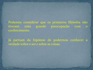  Podemos considerar que os primeiros filósofos não

tiveram
uma
conhecimento.

grande

preocupação

com

o

 Já partiam da hipótese de podermos conhecer a

verdade sobre o ser e sobre as coisas.

 