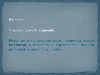  Exemplo:
 Visão de Tales e Anaximendro:
 Percebiam as mudanças ocorridas na natureza, como o

nascimento, o crescimento e o perecimento, mas não
problematizavam sobre a questão.

 