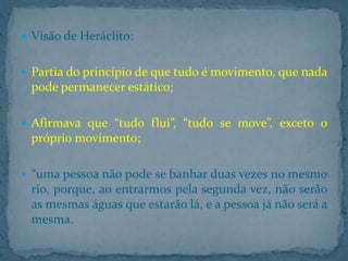  Visão de Heráclito:
 Partia do princípio de que tudo é movimento, que nada

pode permanecer estático;
 Afirmava que “tudo flui”, “tudo se move”, exceto o

próprio movimento;
 “uma pessoa não pode se banhar duas vezes no mesmo

rio, porque, ao entrarmos pela segunda vez, não serão
as mesmas águas que estarão lá, e a pessoa já não será a
mesma.

 