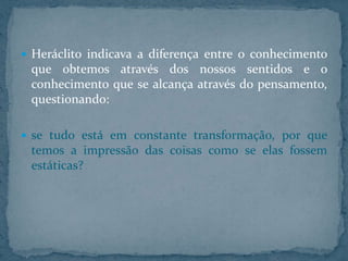  Heráclito indicava a diferença entre o conhecimento

que obtemos através dos nossos sentidos e o
conhecimento que se alcança através do pensamento,
questionando:
 se tudo está em constante transformação, por que

temos a impressão das coisas como se elas fossem
estáticas?

 