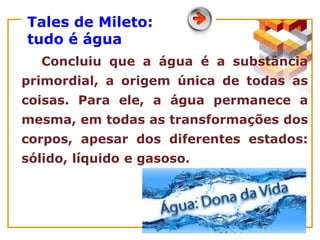 Tales de Mileto:
tudo é água
Concluiu que a água é a substância
primordial, a origem única de todas as
coisas. Para ele, a água permanece a
mesma, em todas as transformações dos
corpos, apesar dos diferentes estados:
sólido, líquido e gasoso.
 
