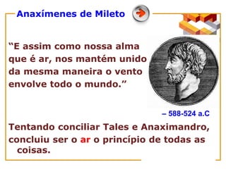 Anaxímenes de Mileto
“E assim como nossa alma
que é ar, nos mantém unidos,
da mesma maneira o vento
envolve todo o mundo.”
Tentando conciliar Tales e Anaximandro,
concluiu ser o ar o princípio de todas as
coisas.
– 588-524 a.C
 