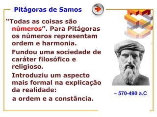 Pitágoras de Samos
“Todas as coisas são
números”. Para Pitágoras
os números representam
ordem e harmonia.
Fundou uma sociedade de
caráter filosófico e
religioso.
Introduziu um aspecto
mais formal na explicação
da realidade:
a ordem e a constância.
– 570-490 a.C
 