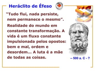Heráclito de Éfeso
“Tudo flui, nada persiste,
nem permanece o mesmo”.
Realidade do mundo em
constante transformação. A
vida é um fluxo constante
impulsionada pelos opostos:
bem e mal, ordem e
desordem... A luta é a mãe
de todas as coisas. – 500 a. C - ?
 