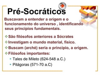 Pré-Socráticos
Buscavam a entender a origem e o
funcionamento do universo , identificando
seus princípios fundamentais.
São filósofos anteriores a Sócrates
Investigam o mundo material, físico.
Buscam (arché) seria o principio, a origem.
Filósofos importantes:
 Tales de Mileto (624-548 a.C.)
 Pitágoras (571-70 a.C)
 