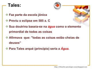 http://filosofia-psicologia-unes.blogspot.com
Tales:
 Faz parte da escola jônica
 Previu o eclipse em 585 a. C
 Sua doutrina baseia-se na água como o elemento
primordial de todas as coisas
 Afirmava que: "todas as coisas estão cheias de
deuses”
 Para Tales arqué (principio) seria a Água.
 