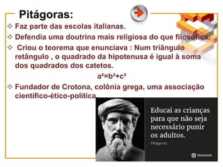 Pitágoras:
 Faz parte das escolas italianas.
 Defendia uma doutrina mais religiosa do que filosófica.
 Criou o teorema que enunciava : Num triângulo
retângulo , o quadrado da hipotenusa é igual à soma
dos quadrados dos catetos.
a²=b²+c²
 Fundador de Crotona, colônia grega, uma associação
científico-ético-política.
 