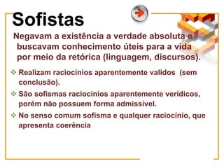 Sofistas
Negavam a existência a verdade absoluta e
buscavam conhecimento úteis para a vida
por meio da retórica (linguagem, discursos).
 Realizam raciocínios aparentemente validos (sem
conclusão).
 São sofismas raciocínios aparentemente verídicos,
porém não possuem forma admissível.
 No senso comum sofisma e qualquer raciocínio, que
apresenta coerência
 