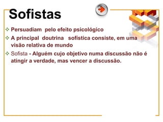  Persuadiam pelo efeito psicológico
 A principal doutrina sofística consiste, em uma
visão relativa de mundo
 Sofista - Alguém cujo objetivo numa discussão não é
atingir a verdade, mas vencer a discussão.
Sofistas
 
