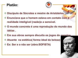 Platão:
 Discípulo de Sócrates e mestre de Aristóteles
 Enunciava que o homem estava em contato com a
realidade inteligível (razão)e a sensível.
 O mundo concreto é uma reprodução do mundo das
idéias .
 Em sua obras sempre discutia os jogos do opostos.
 Atuante na estética( forma ideal da beleza)
 Ex: Ser e o não ser (obra:SOFISTA)
 