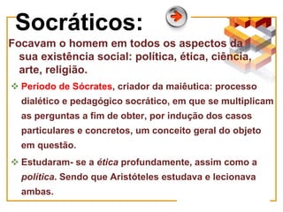 Socráticos:
Focavam o homem em todos os aspectos da
sua existência social: política, ética, ciência,
arte, religião.
 Período de Sócrates, criador da maiêutica: processo
dialético e pedagógico socrático, em que se multiplicam
as perguntas a fim de obter, por indução dos casos
particulares e concretos, um conceito geral do objeto
em questão.
 Estudaram- se a ética profundamente, assim como a
política. Sendo que Aristóteles estudava e lecionava
ambas.
 