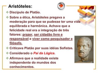Aristóteles:
 Discípulo de Platão.
 Sobre a ética, Aristóteles pregava a
moderação para que se pudesse ter uma vida
equilibrada e harmônica. Achava que a
felicidade real era a integração de três
fatores: prazer, ser cidadão livre e
responsável e viver como pesquisador e
filósofo.
 Criticava Platão por suas idéias Sofistas.
 Considerado o Pai da Lógica.
 Afirmava que a realidade existe
independente do mundos dos
conhecimentos.
 