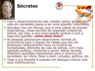 Sócrates
 Com o desenvolvimento das cidades (polis) gregas, a
vida em sociedade passa a ser uma questão importante.
 Sócrates vive em Atenas, que é uma cidade de grande
importância, nesse período de expansão urbana da
Grécia, por isso, a sua preocupação central é com a
seguinte questão: como devo viver?
 As pessoas precisavam desenvolver normas de
convivência para o espaço da cidade que era um
fenômeno relativamente novo na história da
humanidade, diferente da vida do campo, com mais
agitação política, comercial e social. Nesse sentido,
debatiam questões importantes para o convívio em
sociedade, ex: ética, fazer o bem, virtudes, política, etc.
 Toda a sua filosofia é exposta em diálogos críticos com
seus interlocutores.
 