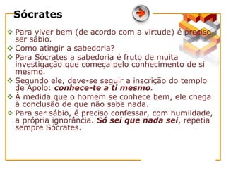 Sócrates
 Para viver bem (de acordo com a virtude) é preciso
ser sábio.
 Como atingir a sabedoria?
 Para Sócrates a sabedoria é fruto de muita
investigação que começa pelo conhecimento de si
mesmo.
 Segundo ele, deve-se seguir a inscrição do templo
de Apolo: conhece-te a ti mesmo.
 À medida que o homem se conhece bem, ele chega
à conclusão de que não sabe nada.
 Para ser sábio, é preciso confessar, com humildade,
a própria ignorância. Só sei que nada sei, repetia
sempre Sócrates.
 