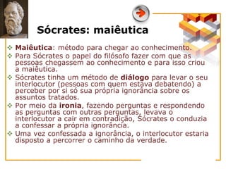 Sócrates: maiêutica
 Maiêutica: método para chegar ao conhecimento.
 Para Sócrates o papel do filósofo fazer com que as
pessoas chegassem ao conhecimento e para isso criou
a maiêutica.
 Sócrates tinha um método de diálogo para levar o seu
interlocutor (pessoas com quem estava debatendo) a
perceber por si só sua própria ignorância sobre os
assuntos tratados.
 Por meio da ironia, fazendo perguntas e respondendo
as perguntas com outras perguntas, levava o
interlocutor a cair em contradição, Sócrates o conduzia
a confessar a própria ignorância.
 Uma vez confessada a ignorância, o interlocutor estaria
disposto a percorrer o caminho da verdade.
 