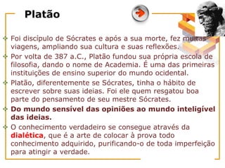 Platão
 Foi discípulo de Sócrates e após a sua morte, fez muitas
viagens, ampliando sua cultura e suas reflexões.
 Por volta de 387 a.C., Platão fundou sua própria escola de
filosofia, dando o nome de Academia. É uma das primeiras
instituições de ensino superior do mundo ocidental.
 Platão, diferentemente se Sócrates, tinha o hábito de
escrever sobre suas ideias. Foi ele quem resgatou boa
parte do pensamento de seu mestre Sócrates.
 Do mundo sensível das opiniões ao mundo inteligível
das ideias.
 O conhecimento verdadeiro se consegue através da
dialética, que é a arte de colocar à prova todo
conhecimento adquirido, purificando-o de toda imperfeição
para atingir a verdade.
 