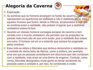 Alegoria da Caverna
 Explicação:
 As sombras que os homens enxergam no fundo da caverna
representam as aparências da realidade e não a realidade em si. Mas
aqueles homens que foram, desde a infância, acostumados a crer que
as sombras eram a realidade, não podiam imaginar que a realidade
verdadeira estava lá fora.
 Quando um desses homens consegue escapar da caverna e tem
contato com o mundo verdadeiro, ele percebe que as projeções na
parede nada mais são do que uma ilusão, pois a realidade das coisas
era outra. O homem cai em si e entende que sempre foi enganado
pelas sombras.
 Esse mito se refere a Sócrates que tentava demonstrar a realidade ou
a verdade de vários fatos de Atenas, como a política, por exemplo,
uma vez que as pessoas acreditavam em discursos que não condiziam
com a realidade, mas eram só uma forma de enganar. Contudo, como
vimos, Sócrates desagradou muita gente ao tentar esclarecer as
pessoas sobre a verdade e, por isso, foi condenado a morte.
 