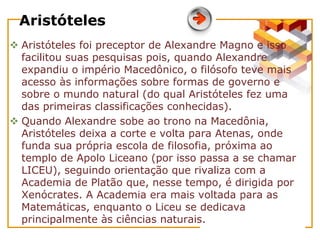 Aristóteles
 Aristóteles foi preceptor de Alexandre Magno e isso
facilitou suas pesquisas pois, quando Alexandre
expandiu o império Macedônico, o filósofo teve mais
acesso às informações sobre formas de governo e
sobre o mundo natural (do qual Aristóteles fez uma
das primeiras classificações conhecidas).
 Quando Alexandre sobe ao trono na Macedônia,
Aristóteles deixa a corte e volta para Atenas, onde
funda sua própria escola de filosofia, próxima ao
templo de Apolo Liceano (por isso passa a se chamar
LICEU), seguindo orientação que rivaliza com a
Academia de Platão que, nesse tempo, é dirigida por
Xenócrates. A Academia era mais voltada para as
Matemáticas, enquanto o Liceu se dedicava
principalmente às ciências naturais.
 