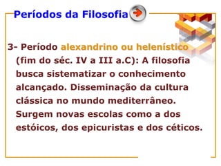 3- Período alexandrino ou helenístico
(fim do séc. IV a III a.C): A filosofia
busca sistematizar o conhecimento
alcançado. Disseminação da cultura
clássica no mundo mediterrâneo.
Surgem novas escolas como a dos
estóicos, dos epicuristas e dos céticos.
Períodos da Filosofia
 