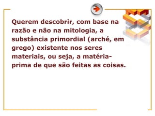 Querem descobrir, com base na
razão e não na mitologia, a
substância primordial (arché, em
grego) existente nos seres
materiais, ou seja, a matéria-
prima de que são feitas as coisas.
 