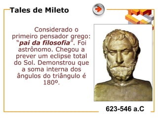 Tales de Mileto
Considerado o
primeiro pensador grego:
“pai da filosofia”. Foi
astrônomo. Chegou a
prever um eclipse total
do Sol. Demonstrou que
a soma interna dos
ângulos do triângulo é
180º.
623-546 a.C
 