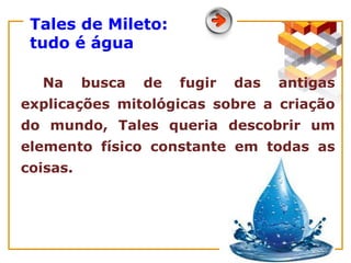 Tales de Mileto:
tudo é água
Na busca de fugir das antigas
explicações mitológicas sobre a criação
do mundo, Tales queria descobrir um
elemento físico constante em todas as
coisas.
 