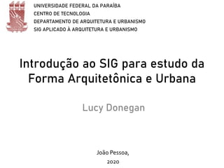 Introdução ao SIG para estudo da
Forma Arquitetônica e Urbana
Lucy Donegan
UNIVERSIDADE FEDERAL DA PARAÍBA
CENTRO DE TECNOLOGIA
DEPARTAMENTO DE ARQUITETURA E URBANISMO
SIG APLICADO À ARQUITETURA E URBANISMO
João Pessoa,
2020
 