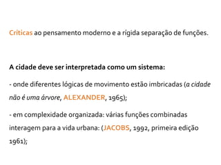 Críticas ao pensamento moderno e a rígida separação de funções.
A cidade deve ser interpretada como um sistema:
- onde diferentes lógicas de movimento estão imbricadas (a cidade
não é uma árvore, ALEXANDER, 1965);
- em complexidade organizada: várias funções combinadas
interagem para a vida urbana: (JACOBS, 1992, primeira edição
1961);
 