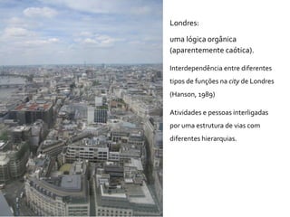 Londres:
uma lógica orgânica
(aparentemente caótica).
Interdependência entre diferentes
tipos de funções na city de Londres
(Hanson, 1989)
Atividades e pessoas interligadas
por uma estrutura de vias com
diferentes hierarquias.
 