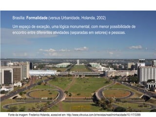 Fonte da imagem: Frederico Holanda, acessível em: http://www.vitruvius.com.br/revistas/read/minhacidade/10.117/3399
Brasília: Formalidade (versus Urbanidade, Holanda, 2002)
Um espaço de exceção, uma lógica monumental, com menor possibilidade de
encontro entre diferentes atividades (separadas em setores) e pessoas.
 