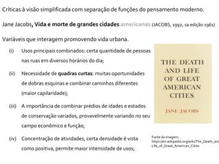 Fonte da imagem:
https://en.wikipedia.org/wiki/The_Death_and
Life_of_Great_American_Cities
Críticas à visão simplificada com separação de funções do pensamento moderno.
Jane Jacobs,Vida e morte de grandes cidades americanas (JACOBS, 1992, 1a edição 1961)
Variáveis que interagem promovendo vida urbana.
(i) Usos principais combinados: certa quantidade de pessoas
nas ruas em diversos horários do dia;
(ii) Necessidade de quadras curtas: muitas oportunidades
de dobras esquinas e combinar caminhos diferentes
(maior capilaridade);
(iii) A importância de combinar prédios de idades e estados
de conservação variados, provavelmente variando no seu
campo econômico e função;
(iv) Concentração de atividades, certa densidade é vista
como positiva, permite maior intensidade de usos;
 